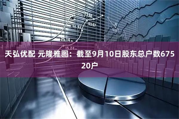 天弘优配 元隆雅图：截至9月10日股东总户数67520户
