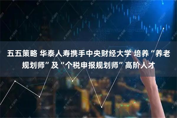 五五策略 华泰人寿携手中央财经大学 培养“养老规划师”及“个税申报规划师”高阶人才