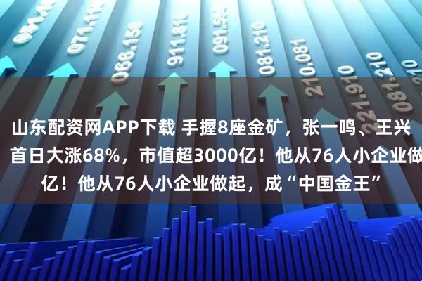 山东配资网APP下载 手握8座金矿，张一鸣、王兴的这位老乡又敲钟！首日大涨68%，市值超3000亿！他从76人小企业做起，成“中国金王”
