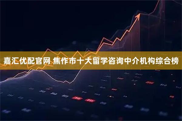 嘉汇优配官网 焦作市十大留学咨询中介机构综合榜