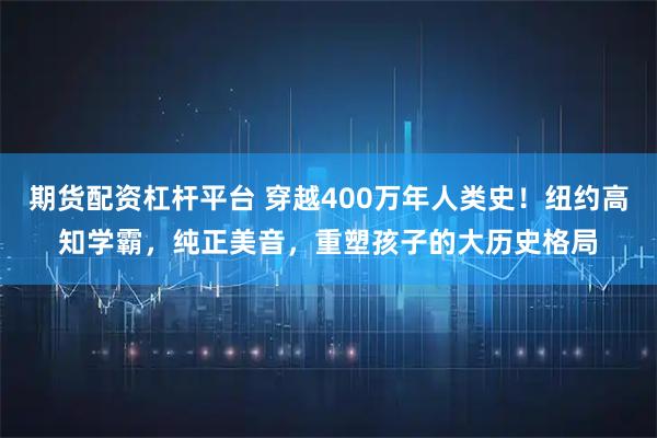 期货配资杠杆平台 穿越400万年人类史！纽约高知学霸，纯正美音，重塑孩子的大历史格局