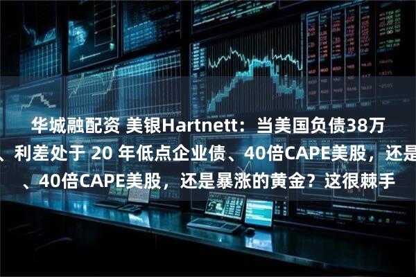 华城融配资 美银Hartnett：当美国负债38万亿美元时，该买入美债、利差处于 20 年低点企业债、40倍CAPE美股，还是暴涨的黄金？这很棘手