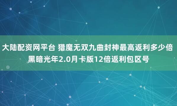 大陆配资网平台 猎魔无双九曲封神最高返利多少倍 黑暗光年2.0月卡版12倍返利包区号
