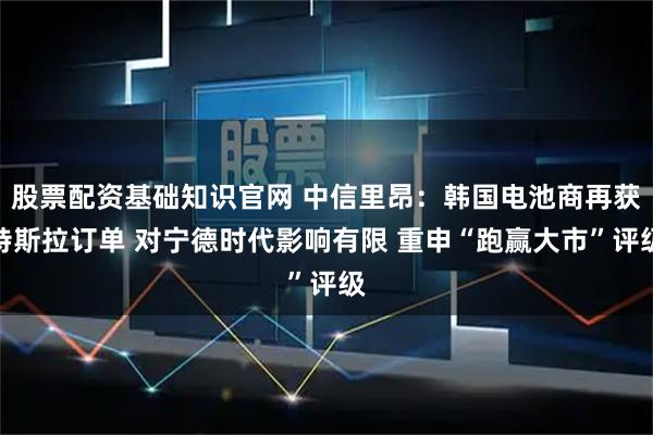 股票配资基础知识官网 中信里昂：韩国电池商再获特斯拉订单 对宁德时代影响有限 重申“跑赢大市”评级