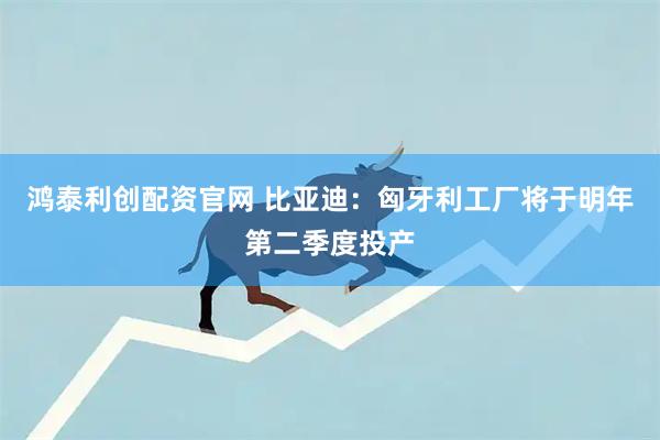 鸿泰利创配资官网 比亚迪：匈牙利工厂将于明年第二季度投产