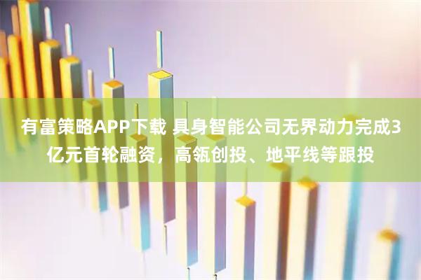 有富策略APP下载 具身智能公司无界动力完成3亿元首轮融资，高瓴创投、地平线等跟投