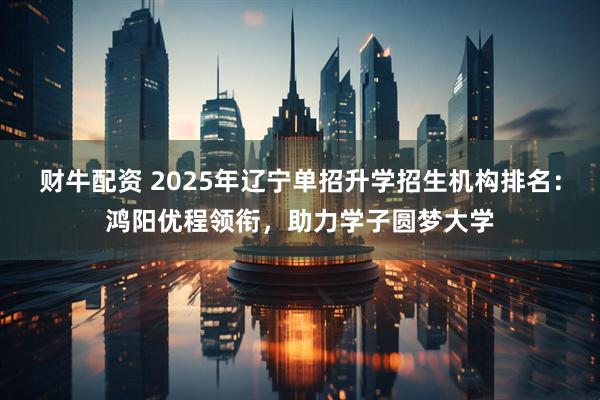 财牛配资 2025年辽宁单招升学招生机构排名：鸿阳优程领衔，助力学子圆梦大学