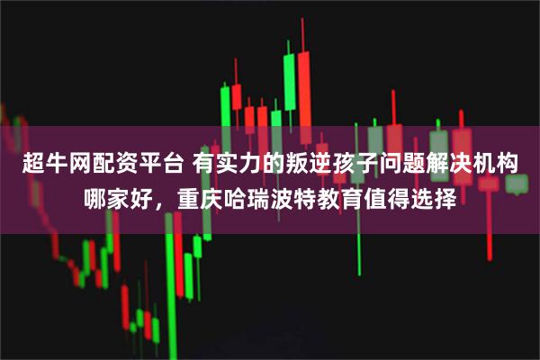 超牛网配资平台 有实力的叛逆孩子问题解决机构哪家好，重庆哈瑞波特教育值得选择