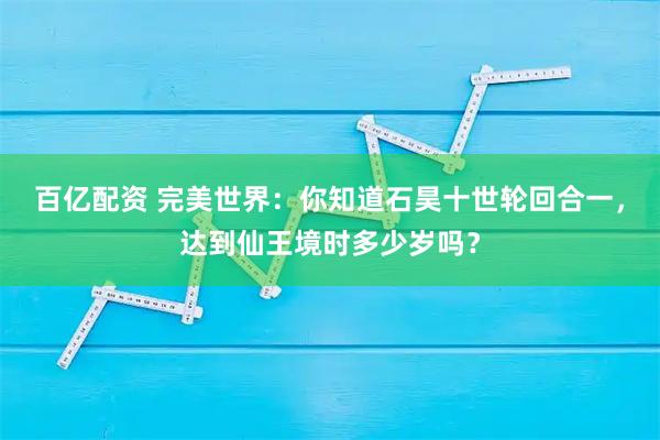 百亿配资 完美世界：你知道石昊十世轮回合一，达到仙王境时多少岁吗？