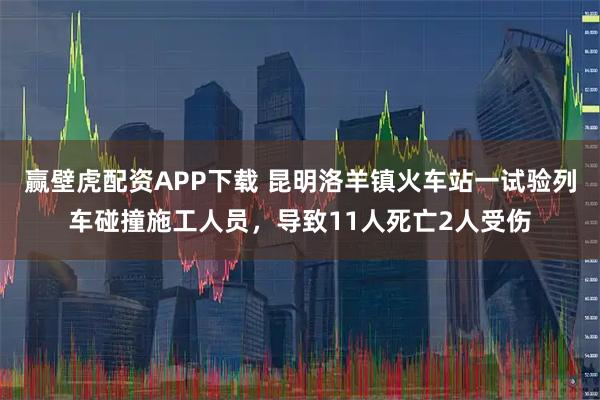 赢壁虎配资APP下载 昆明洛羊镇火车站一试验列车碰撞施工人员，导致11人死亡2人受伤