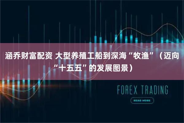 涵乔财富配资 大型养殖工船到深海“牧渔”（迈向“十五五”的发展图景）