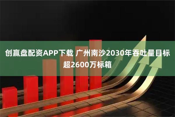 创赢盘配资APP下载 广州南沙2030年吞吐量目标超2600万标箱