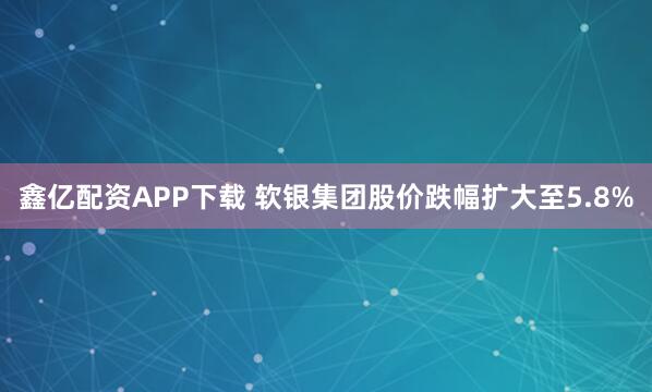 鑫亿配资APP下载 软银集团股价跌幅扩大至5.8%
