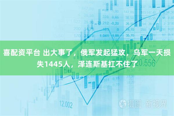 喜配资平台 出大事了，俄军发起猛攻，乌军一天损失1445人，泽连斯基扛不住了