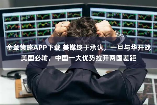 金夆策略APP下载 美媒终于承认，一旦与华开战美国必输，中国一大优势拉开两国差距