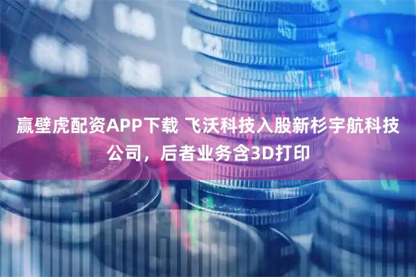 赢壁虎配资APP下载 飞沃科技入股新杉宇航科技公司,后者业务含3D打印