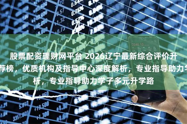 股票配资理财网平台 2026辽宁最新综合评价升学公司top5推荐榜，优质机构及指导中心深度解析，专业指导助力学子多元升学路