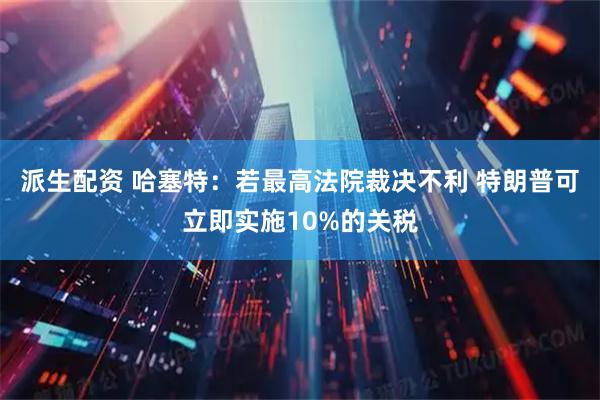 派生配资 哈塞特：若最高法院裁决不利 特朗普可立即实施10%的关税