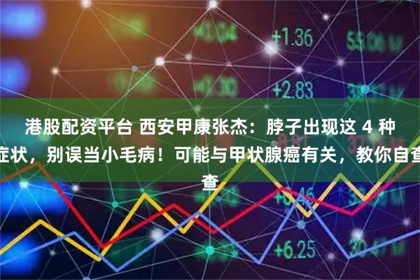 港股配资平台 西安甲康张杰：脖子出现这 4 种症状，别误当小毛病！可能与甲状腺癌有关，教你自查