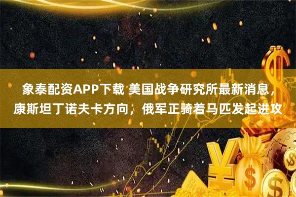 象泰配资APP下载 美国战争研究所最新消息，康斯坦丁诺夫卡方向，俄军正骑着马匹发起进攻