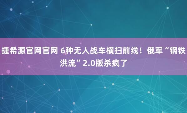 捷希源官网官网 6种无人战车横扫前线！俄军“钢铁洪流”2.0版杀疯了