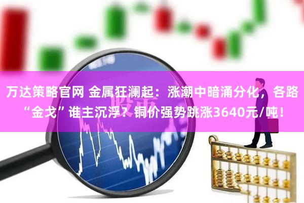 万达策略官网 金属狂澜起：涨潮中暗涌分化，各路“金戈”谁主沉浮？铜价强势跳涨3640元/吨！