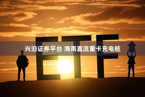 兴泊证券平台 海南直流重卡充电桩