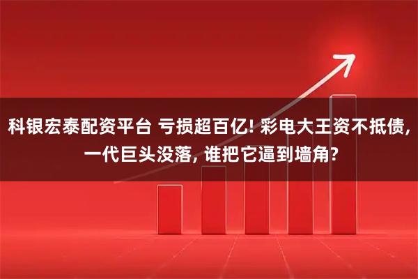 科银宏泰配资平台 亏损超百亿! 彩电大王资不抵债, 一代巨头没落, 谁把它逼到墙角?