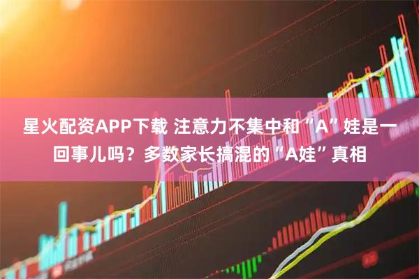 星火配资APP下载 注意力不集中和“A”娃是一回事儿吗？多数家长搞混的“A娃”真相