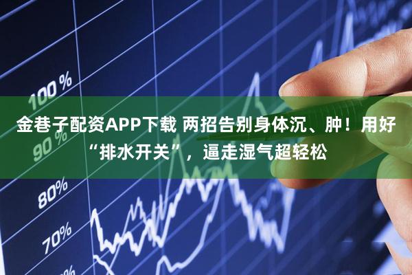 金巷子配资APP下载 两招告别身体沉、肿！用好“排水开关”，逼走湿气超轻松