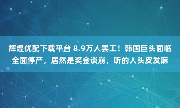辉煌优配下载平台 8.9万人罢工！韩国巨头面临全面停产，居然是奖金谈崩，听的人头皮发麻