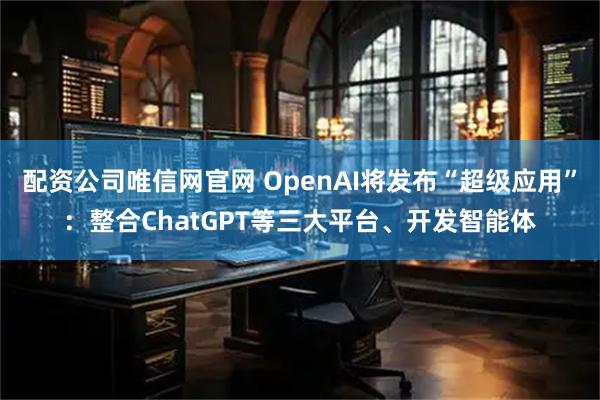 配资公司唯信网官网 OpenAI将发布“超级应用”：整合ChatGPT等三大平台、开发智能体