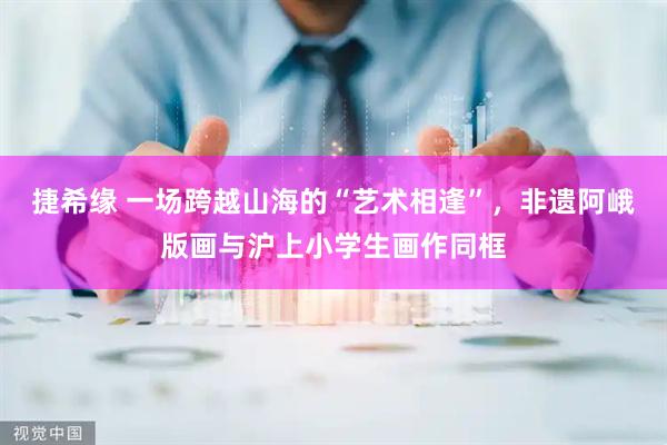 捷希缘 一场跨越山海的“艺术相逢”，非遗阿峨版画与沪上小学生画作同框