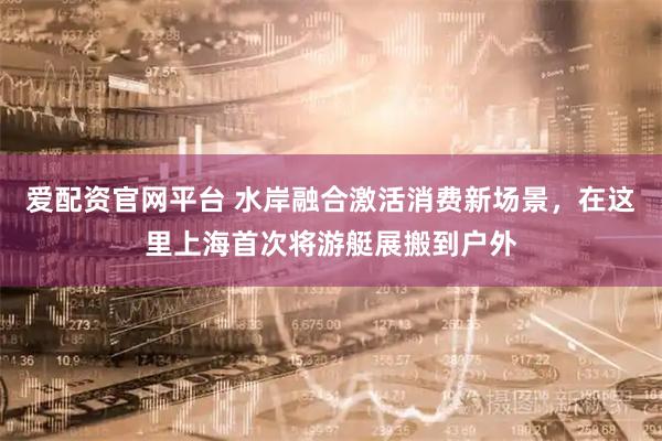 爱配资官网平台 水岸融合激活消费新场景，在这里上海首次将游艇展搬到户外