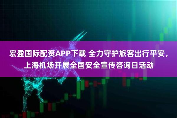 宏盈国际配资APP下载 全力守护旅客出行平安，上海机场开展全国安全宣传咨询日活动