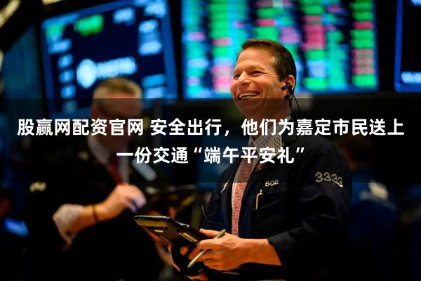 股赢网配资官网 安全出行，他们为嘉定市民送上一份交通“端午平安礼”