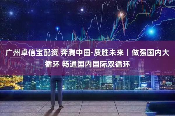 广州卓信宝配资 奔腾中国·质胜未来丨做强国内大循环 畅通国内国际双循环