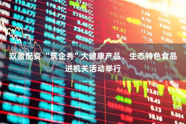 双盈配资 “筑企秀”大健康产品、生态特色食品进机关活动举行